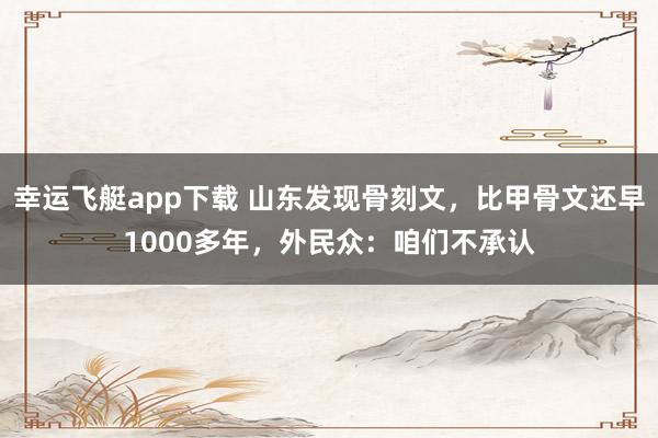 幸运飞艇app下载 山东发现骨刻文，比甲骨文还早1000多年，外民众：咱们不承认