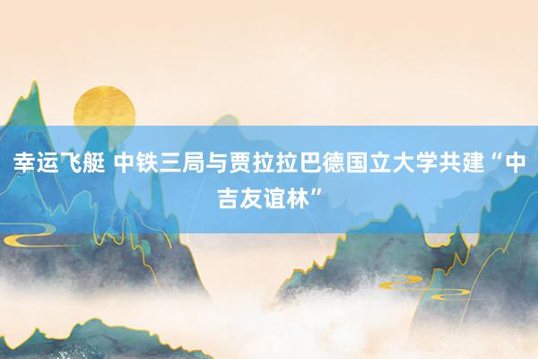 幸运飞艇 中铁三局与贾拉拉巴德国立大学共建“中吉友谊林”