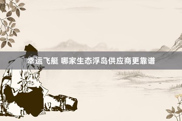 幸运飞艇 哪家生态浮岛供应商更靠谱