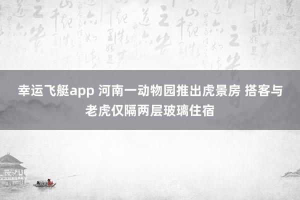 幸运飞艇app 河南一动物园推出虎景房 搭客与老虎仅隔两层玻璃住宿
