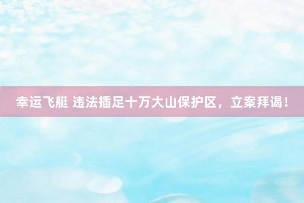 幸运飞艇 违法插足十万大山保护区，立案拜谒！