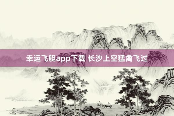 幸运飞艇app下载 长沙上空猛禽飞过