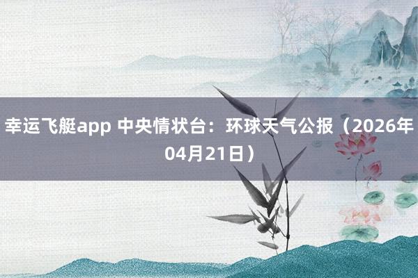 幸运飞艇app 中央情状台：环球天气公报（2026年04月21日）