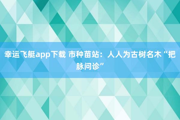 幸运飞艇app下载 市种苗站：人人为古树名木“把脉问诊”