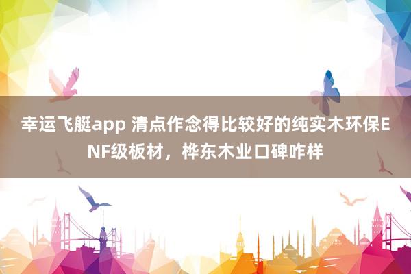 幸运飞艇app 清点作念得比较好的纯实木环保ENF级板材，桦东木业口碑咋样