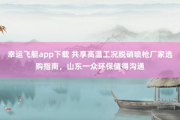 幸运飞艇app下载 共享高温工况脱硝喷枪厂家选购指南，山东一众环保值得沟通