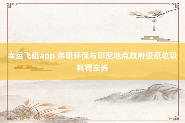 幸运飞艇app 伟明环保与印尼地点政府坚忍垃圾科罚左券