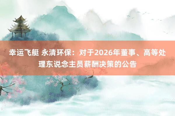 幸运飞艇 永清环保：对于2026年董事、高等处理东说念主员薪酬决策的公告
