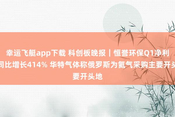 幸运飞艇app下载 科创板晚报｜恒誉环保Q1净利润同比增长414% 华特气体称俄罗斯为氦气采购主要开头地