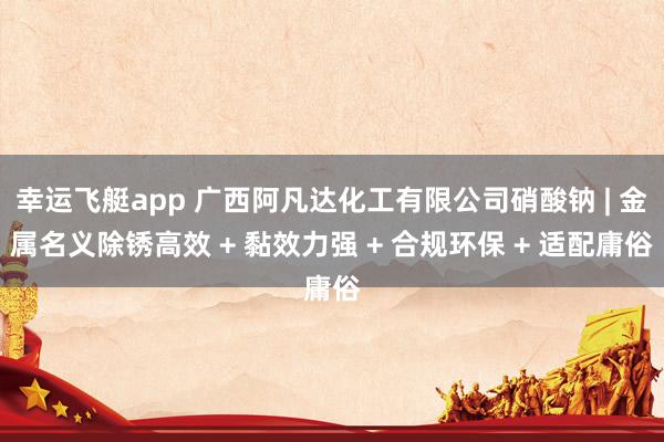 幸运飞艇app 广西阿凡达化工有限公司硝酸钠 | 金属名义除锈高效 + 黏效力强 + 合规环保 + 适配庸俗