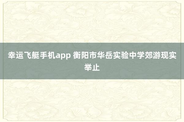 幸运飞艇手机app 衡阳市华岳实验中学郊游现实举止