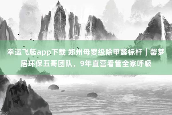 幸运飞艇app下载 郑州母婴级除甲醛标杆｜馨梦居环保五哥团队，9年直营看管全家呼吸