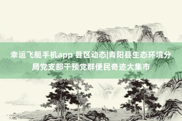 幸运飞艇手机app 县区动态|青阳县生态环境分局党支部干预党群便民奇迹大集市