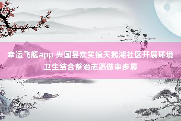 幸运飞艇app 兴国县欢笑镇天鹅湖社区开展环境卫生结合整治志愿做事步履