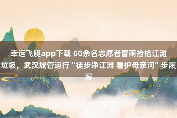 幸运飞艇app下载 60余名志愿者冒雨捡拾江滩垃圾，武汉城管运行“徒步净江滩 看护母亲河”步履