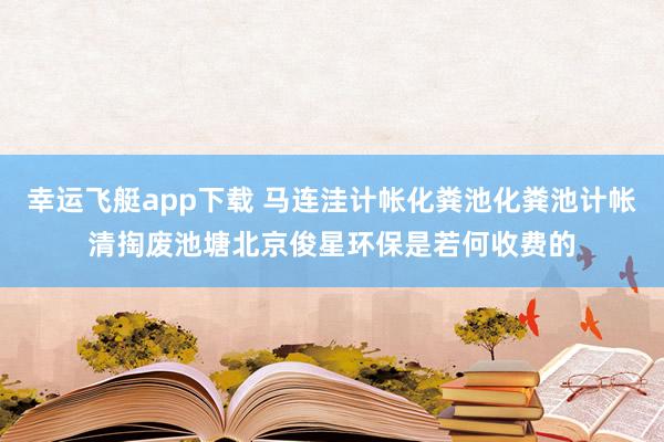 幸运飞艇app下载 马连洼计帐化粪池化粪池计帐清掏废池塘北京俊星环保是若何收费的