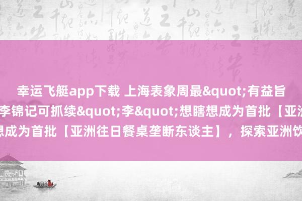 幸运飞艇app下载 上海表象周最"有益旨谈理"的厨房：李锦记可抓续"李"想瞎想成为首批【亚洲往日餐桌垄断东谈主】，探索亚洲饮食的绿色往日