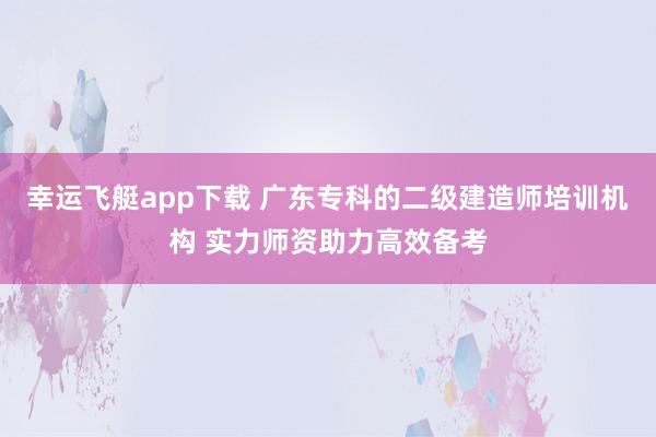 幸运飞艇app下载 广东专科的二级建造师培训机构 实力师资助力高效备考