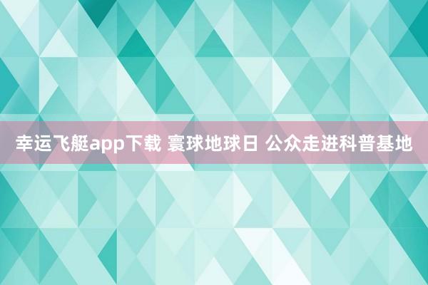 幸运飞艇app下载 寰球地球日 公众走进科普基地