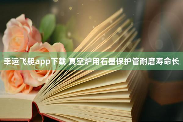 幸运飞艇app下载 真空炉用石墨保护管耐磨寿命长