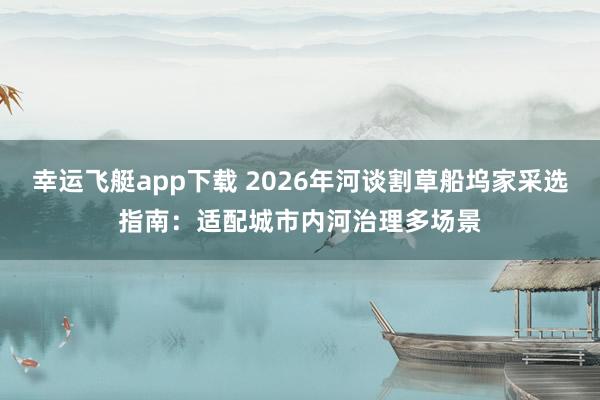 幸运飞艇app下载 2026年河谈割草船坞家采选指南：适配城市内河治理多场景