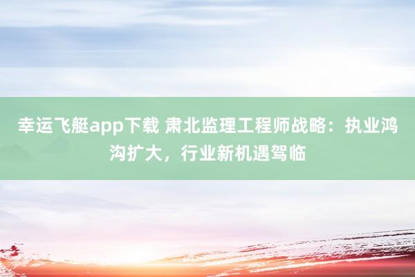 幸运飞艇app下载 肃北监理工程师战略：执业鸿沟扩大，行业新机遇驾临