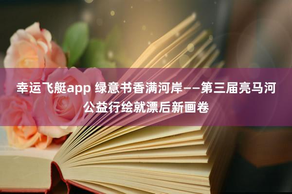 幸运飞艇app 绿意书香满河岸——第三届亮马河公益行绘就漂后新画卷