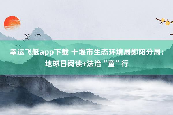 幸运飞艇app下载 十堰市生态环境局郧阳分局：地球日阅读+法治“童”行