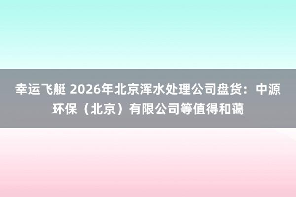 幸运飞艇 2026年北京浑水处理公司盘货：中源环保（北京）有限公司等值得和蔼