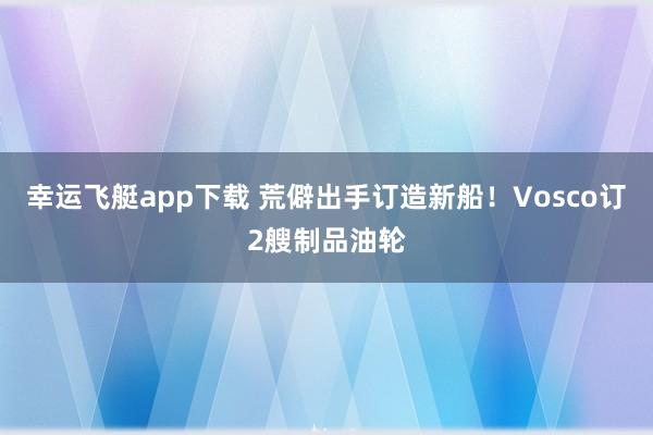 幸运飞艇app下载 荒僻出手订造新船！Vosco订2艘制品油轮