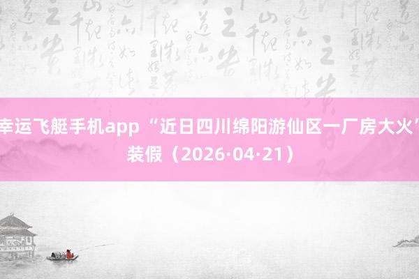 幸运飞艇手机app “近日四川绵阳游仙区一厂房大火”装假（2026·04·21）
