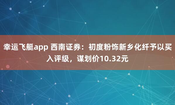 幸运飞艇app 西南证券：初度粉饰新乡化纤予以买入评级，谋划价10.32元