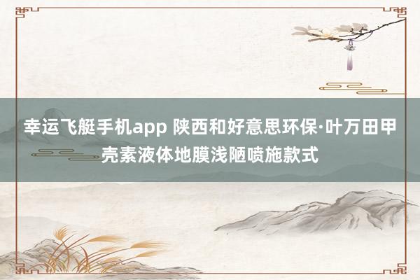 幸运飞艇手机app 陕西和好意思环保·叶万田甲壳素液体地膜浅陋喷施款式