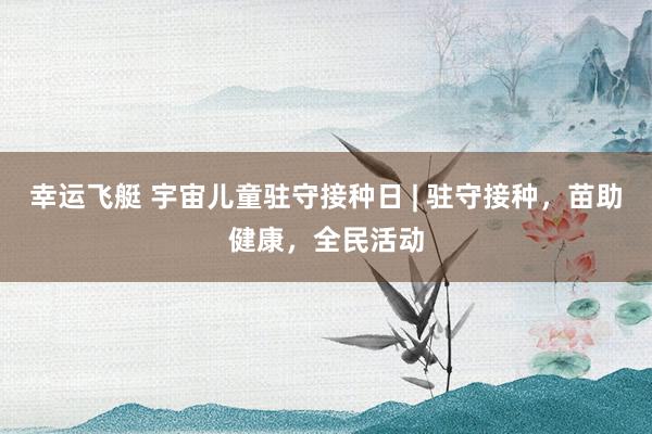 幸运飞艇 宇宙儿童驻守接种日 | 驻守接种，苗助健康，全民活动