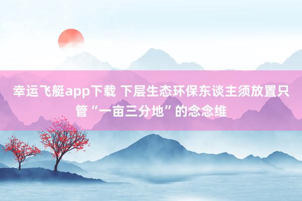 幸运飞艇app下载 下层生态环保东谈主须放置只管“一亩三分地”的念念维