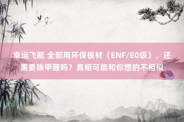 幸运飞艇 全部用环保板材（ENF/E0级），还需要除甲醛吗？真相可能和你想的不相似