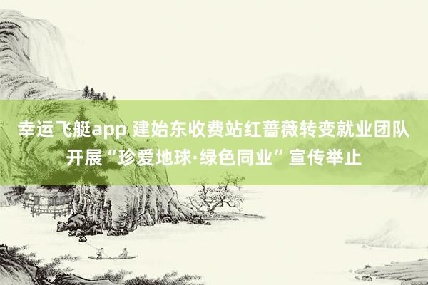 幸运飞艇app 建始东收费站红蔷薇转变就业团队开展“珍爱地球·绿色同业”宣传举止