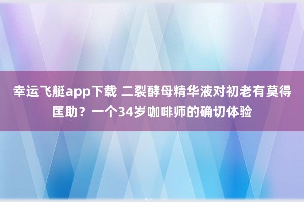 幸运飞艇app下载 二裂酵母精华液对初老有莫得匡助？一个34岁咖啡师的确切体验