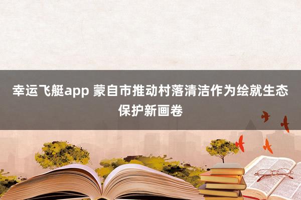 幸运飞艇app 蒙自市推动村落清洁作为绘就生态保护新画卷