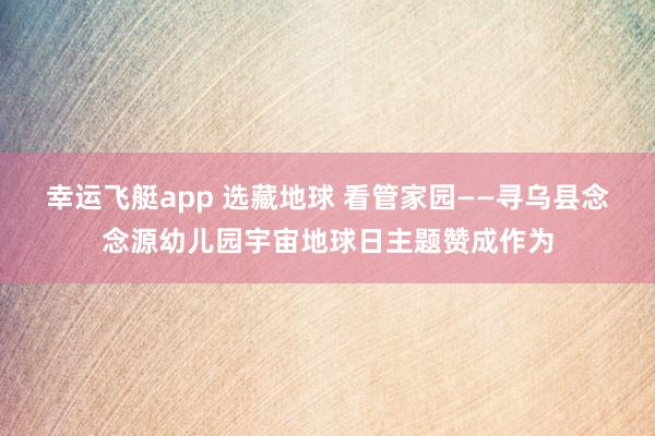 幸运飞艇app 选藏地球 看管家园——寻乌县念念源幼儿园宇宙地球日主题赞成作为