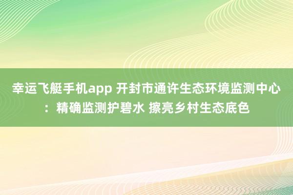 幸运飞艇手机app 开封市通许生态环境监测中心：精确监测护碧水 擦亮乡村生态底色