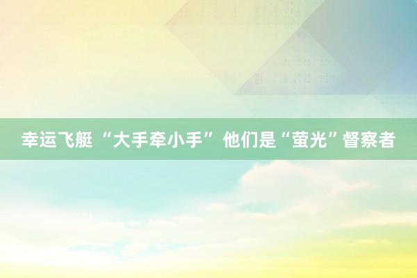 幸运飞艇 “大手牵小手” 他们是“萤光”督察者