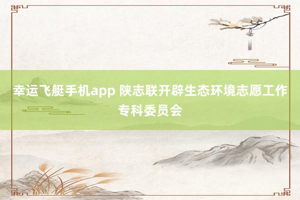 幸运飞艇手机app 陕志联开辟生态环境志愿工作专科委员会
