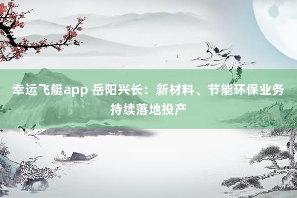 幸运飞艇app 岳阳兴长：新材料、节能环保业务持续落地投产