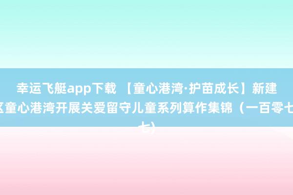 幸运飞艇app下载 【童心港湾·护苗成长】新建区童心港湾开展关爱留守儿童系列算作集锦（一百零七)