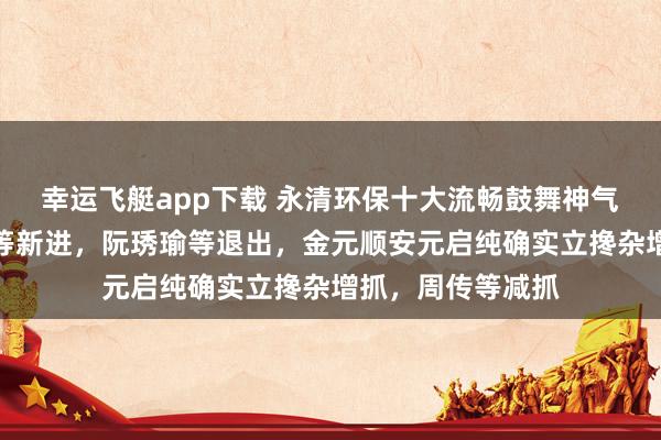 幸运飞艇app下载 永清环保十大流畅鼓舞神气生变：高盛公司等新进，阮琇瑜等退出，金元顺安元启纯确实立搀杂增抓，周传等减抓