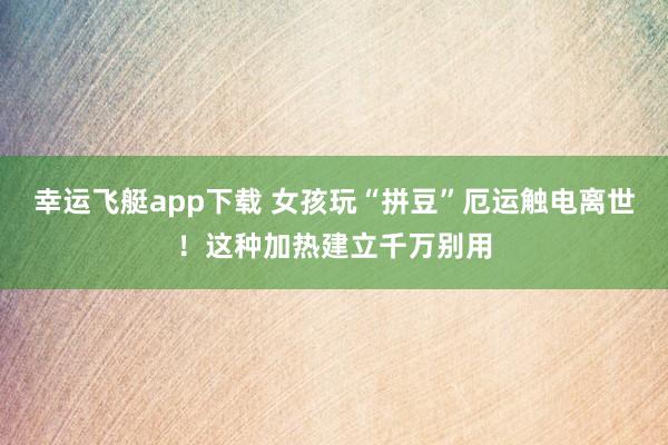 幸运飞艇app下载 女孩玩“拼豆”厄运触电离世！这种加热建立千万别用