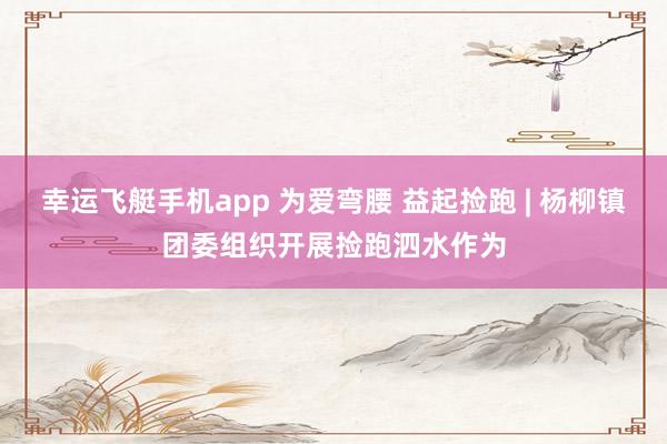 幸运飞艇手机app 为爱弯腰 益起捡跑 | 杨柳镇团委组织开展捡跑泗水作为