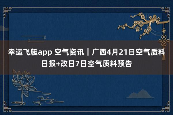 幸运飞艇app 空气资讯｜广西4月21日空气质料日报+改日7日空气质料预告