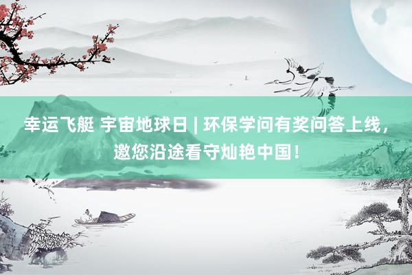 幸运飞艇 宇宙地球日 | 环保学问有奖问答上线，邀您沿途看守灿艳中国！